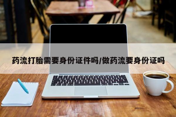 流产药购买联系药流打胎需要身份证件吗/做药流要身份证吗