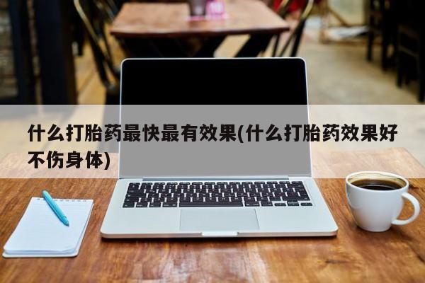 流产药购买联系什么打胎药最快最有效果(什么打胎药效果好不伤身体)