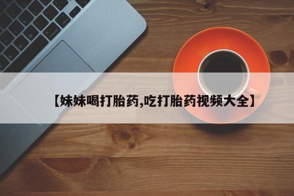 流产药购买联系【妹妹喝打胎药,吃打胎药视频大全】