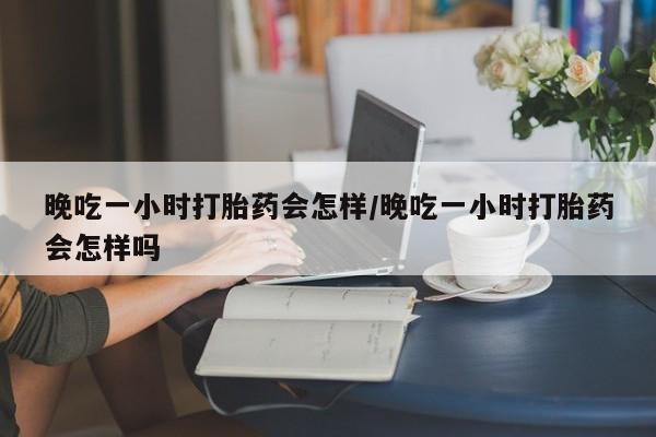 流产药购买联系晚吃一小时打胎药会怎样/晚吃一小时打胎药会怎样吗