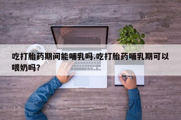 流产药购买联系吃打胎药期间能哺乳吗.吃打胎药哺乳期可以喂奶吗？