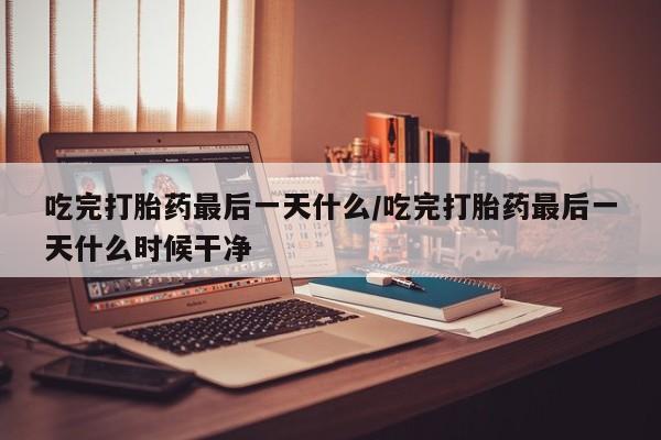 流产药购买联系吃完打胎药最后一天什么/吃完打胎药最后一天什么时候干净