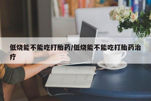 流产药购买联系低烧能不能吃打胎药/低烧能不能吃打胎药治疗