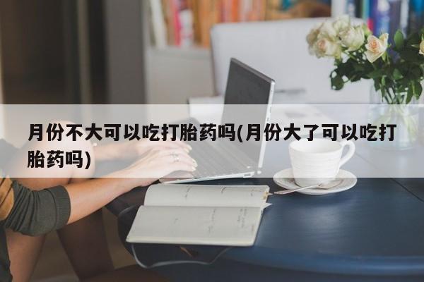 流产药购买联系月份不大可以吃打胎药吗(月份大了可以吃打胎药吗)