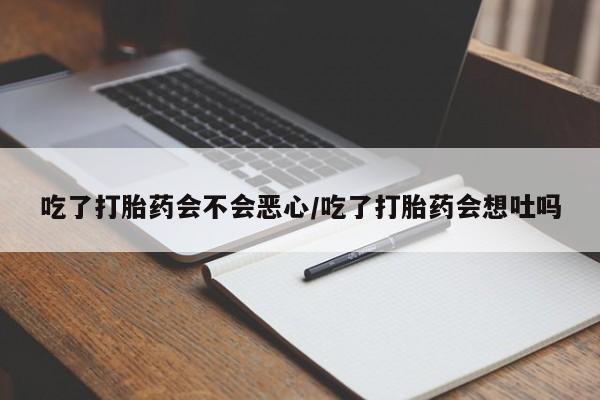 流产药购买联系吃了打胎药会不会恶心/吃了打胎药会想吐吗