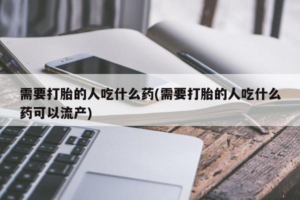 流产药购买联系需要打胎的人吃什么药(需要打胎的人吃什么药可以流产)