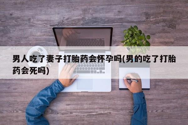 流产药购买联系男人吃了妻子打胎药会怀孕吗(男的吃了打胎药会死吗)