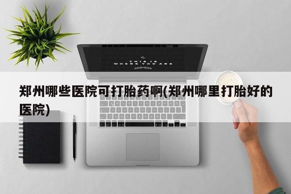 流产药购买联系郑州哪些医院可打胎药啊(郑州哪里打胎好的医院)
