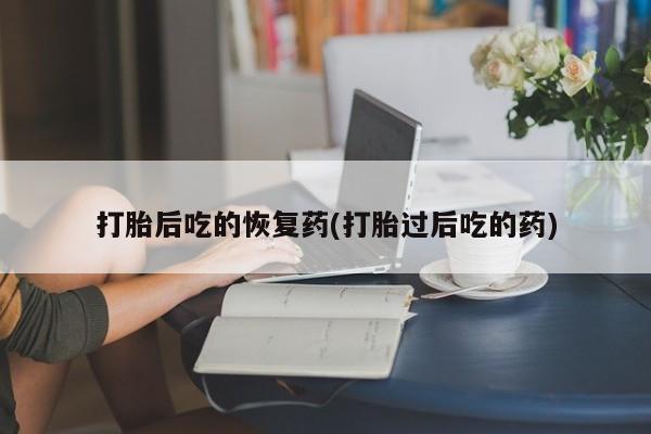 流产药购买联系打胎后吃的恢复药(打胎过后吃的药)