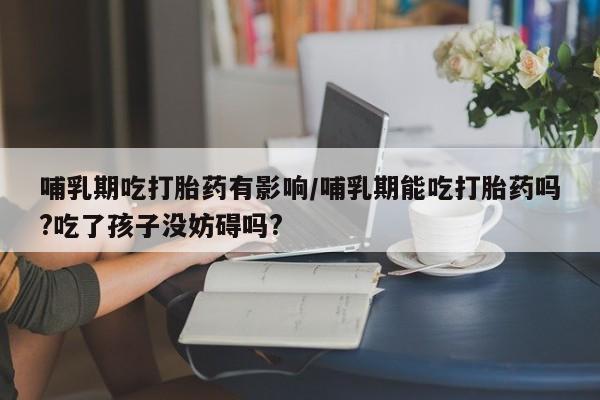 流产药购买联系哺乳期吃打胎药有影响/哺乳期能吃打胎药吗?吃了孩子没妨碍吗?