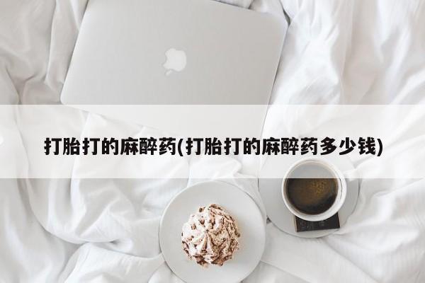 流产药购买联系打胎打的麻醉药(打胎打的麻醉药多少钱)