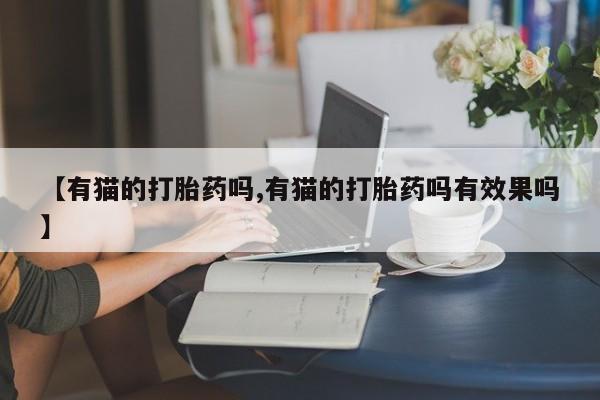 流产药购买联系【有猫的打胎药吗,有猫的打胎药吗有效果吗】