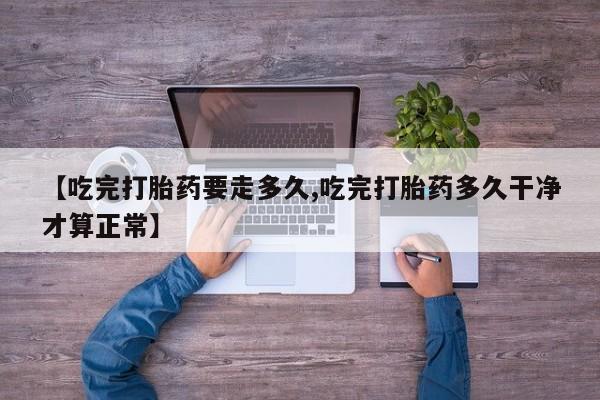 流产药购买联系【吃完打胎药要走多久,吃完打胎药多久干净才算正常】