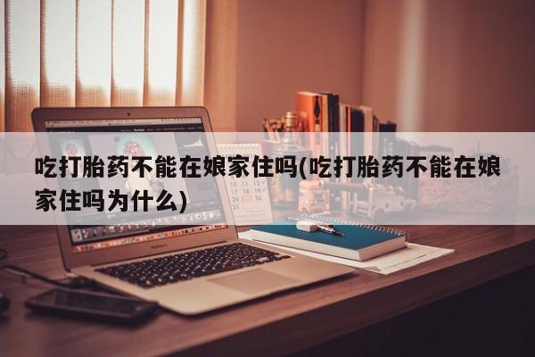 流产药购买联系吃打胎药不能在娘家住吗(吃打胎药不能在娘家住吗为什么)