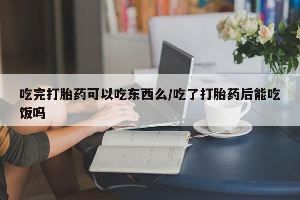 流产药购买联系吃完打胎药可以吃东西么/吃了打胎药后能吃饭吗
