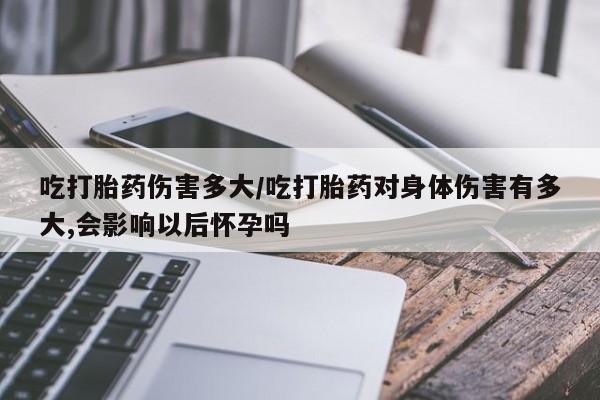 流产药购买联系吃打胎药伤害多大/吃打胎药对身体伤害有多大,会影响以后怀孕吗