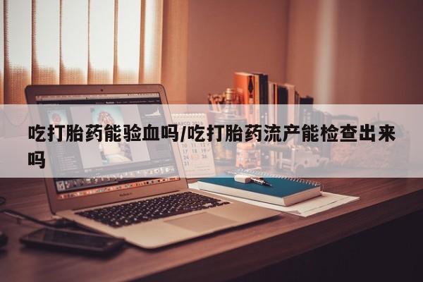 流产药购买联系吃打胎药能验血吗/吃打胎药流产能检查出来吗